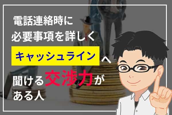 電話連絡時に必要事項を詳しくキャッシュラインへ聞ける交渉力がある人