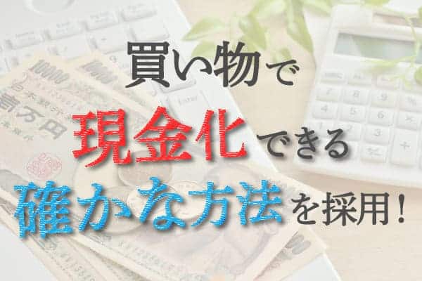 買い物で現金化できる確かな方法を採用！