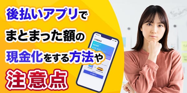 後払いアプリでまとまった額の現金化をする方法や注意点